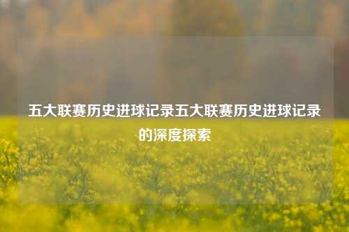 五大联赛历史进球记录五大联赛历史进球记录的深度探索